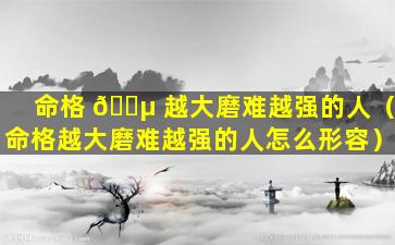 命格 🌵 越大磨难越强的人（命格越大磨难越强的人怎么形容）